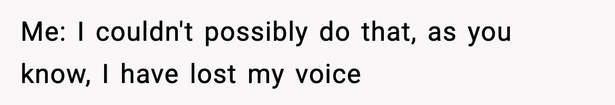 Me: I couldn't possibly do that, as you know, I have lost my voice