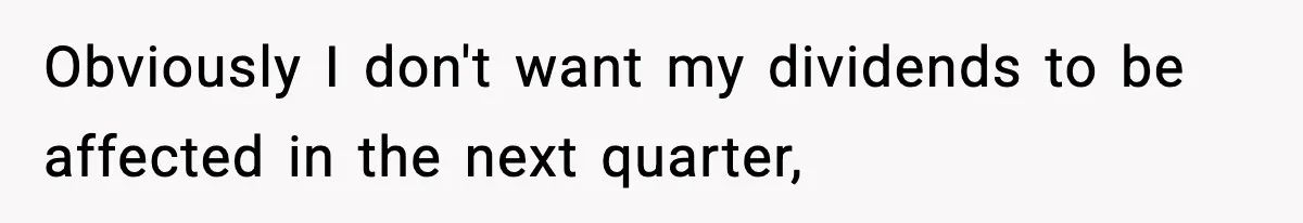 Obviously I don't want my dividends to be affected in the next quarter,