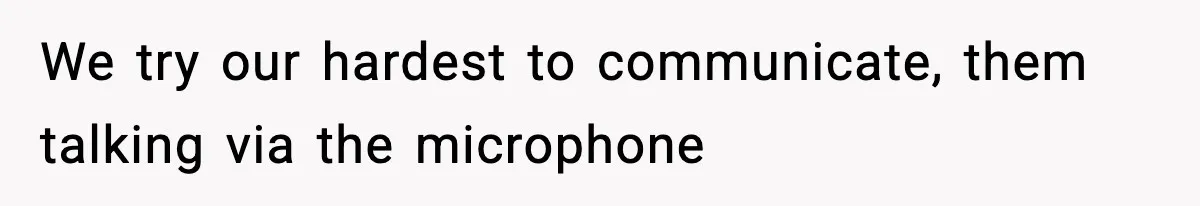 We try our hardest to communicate, them talking via the microphone