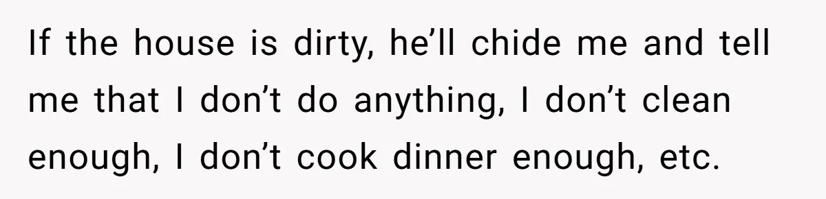 If the house is dirty, he’ll chide me and tell me that I don’t do anything, I don’t clean enough, I don’t cook dinner enough, etc.