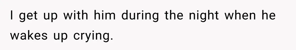 I get up with him during the night when he wakes up crying.
