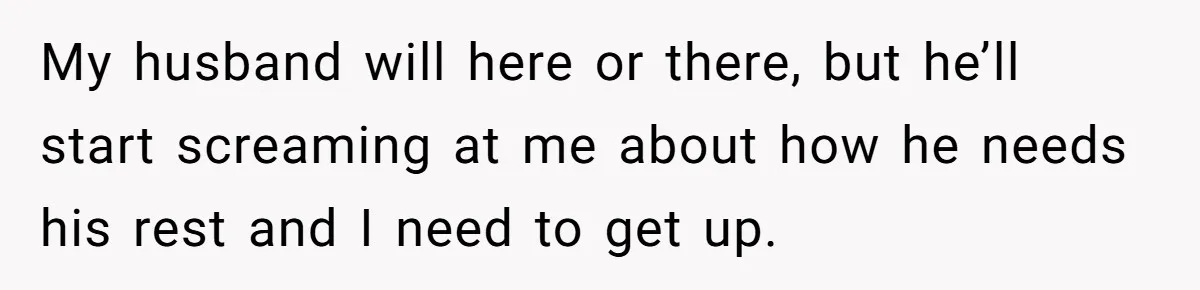 My husband will here or there, but he’ll start screaming at me about how he needs his rest and I need to get up.