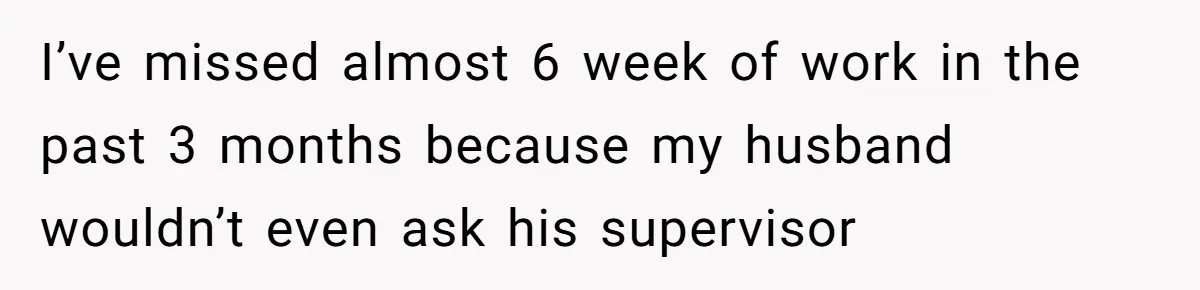 I’ve missed almost 6 week of work in the past 3 months because my husband wouldn’t even ask his supervisor