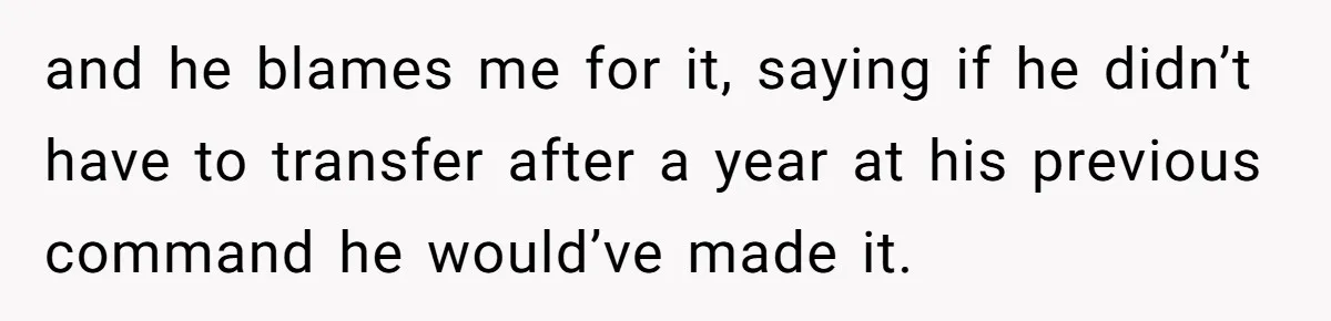 and he blames me for it, saying if he didn’t have to transfer after a year at his previous command he would’ve made it.