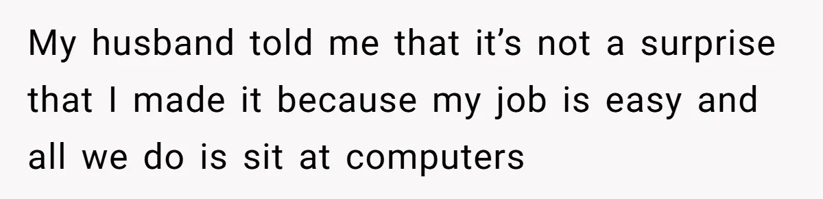 My husband told me that it’s not a surprise that I made it because my job is easy and all we do is sit at computers