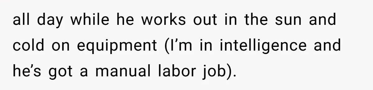 all day while he works out in the sun and cold on equipment (I’m in intelligence and he’s got a manual labor job).