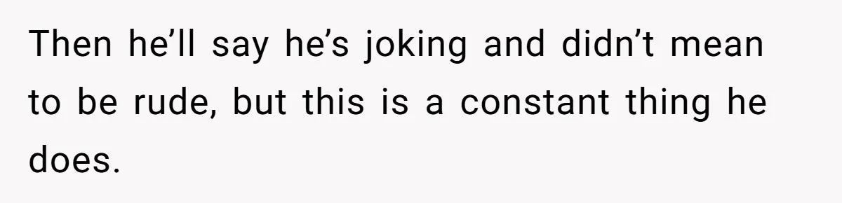 Then he’ll say he’s joking and didn’t mean to be rude, but this is a constant thing he does.