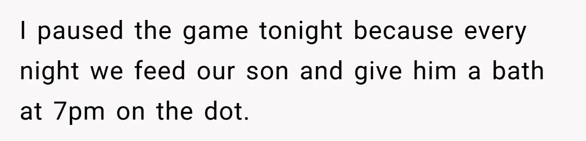 I paused the game tonight because every night we feed our son and give him a bath at 7pm on the dot.
