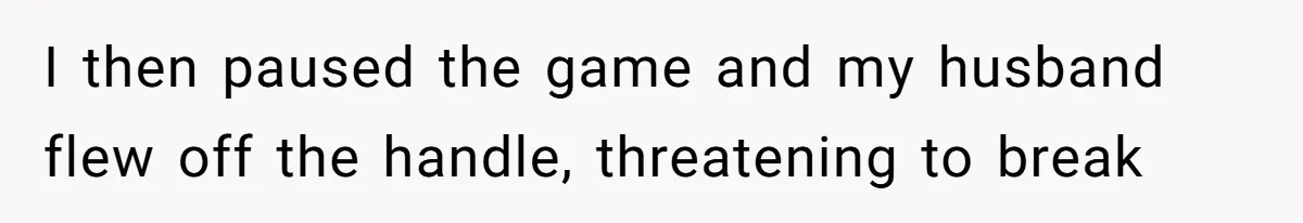 I then paused the game and my husband flew off the handle, threatening to break