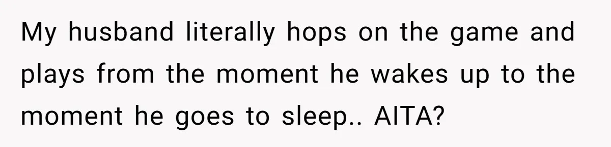 My husband literally hops on the game and plays from the moment he wakes up to the moment he goes to sleep.. AITA?