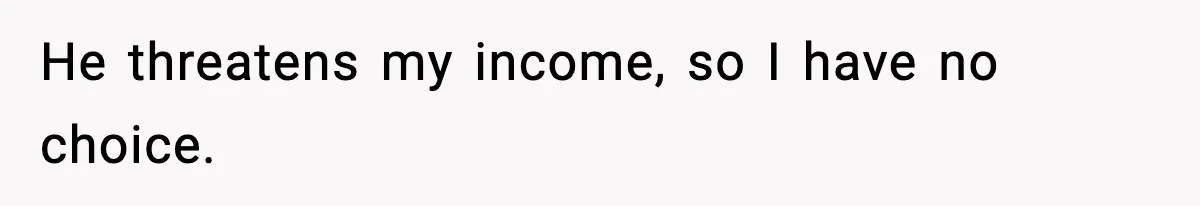 He threatens my income, so I have no choice.