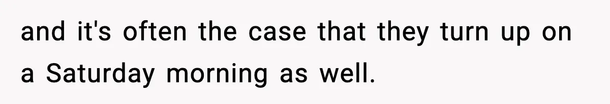 and it's often the case that they turn up on a Saturday morning as well.