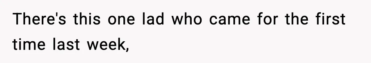 There's this one lad who came for the first time last week,