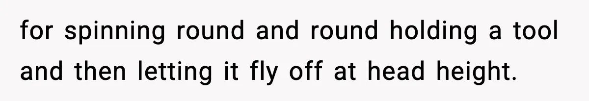 for spinning round and round holding a tool and then letting it fly off at head height.