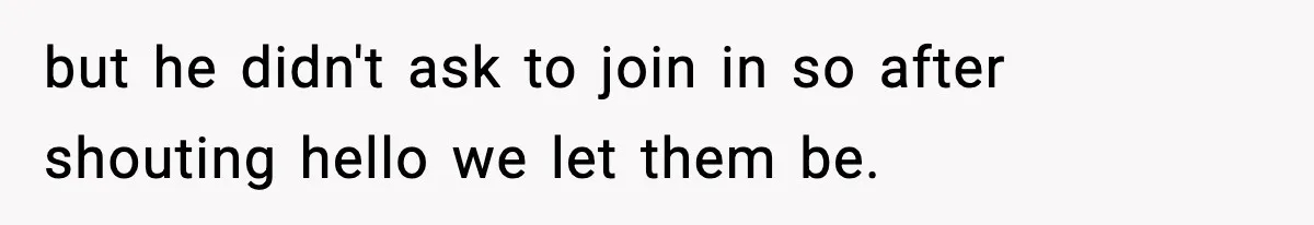 but he didn't ask to join in so after shouting hello we let them be.