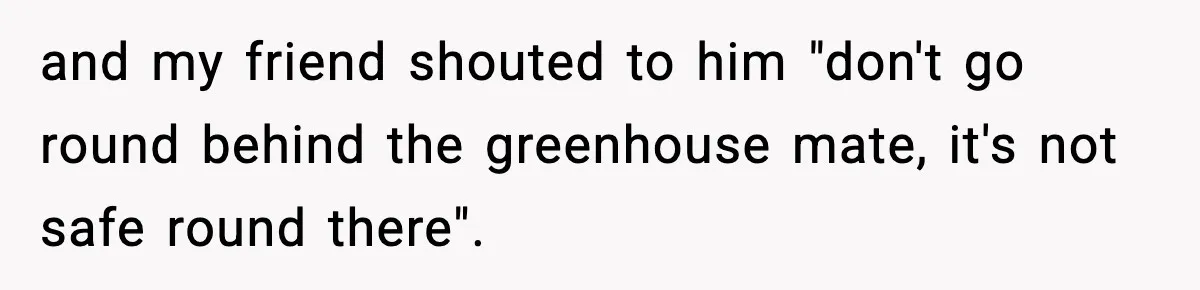 and my friend shouted to him "don't go round behind the greenhouse mate, it's not safe round there".