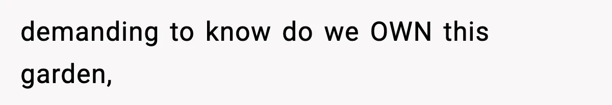 demanding to know do we OWN this garden,
