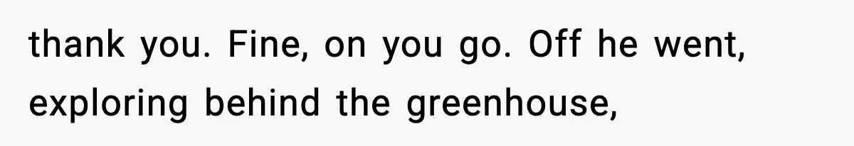 thank you. Fine, on you go. Off he went, exploring behind the greenhouse,