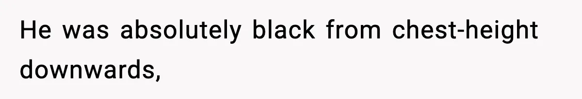 He was absolutely black from chest-height downwards,