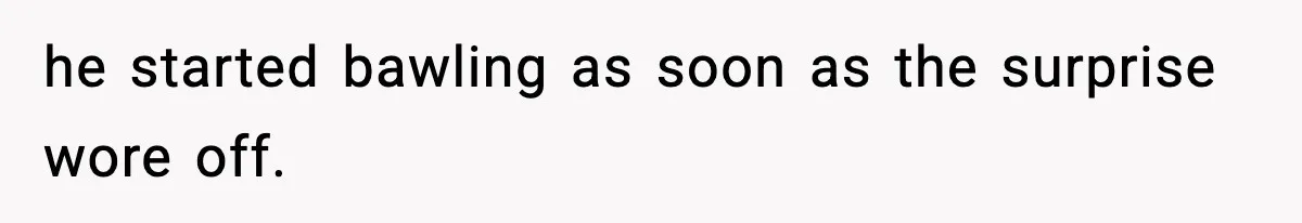 he started bawling as soon as the surprise wore off.