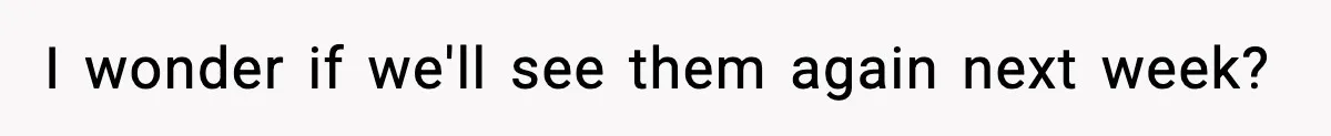 I wonder if we'll see them again next week?