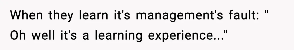 When they learn it's management's fault: " Oh well it's a learning experience..."