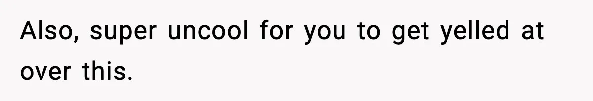 Also, super uncool for you to get yelled at over this.