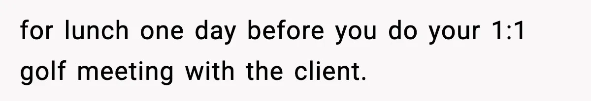 for lunch one day before you do your 1:1 golf meeting with the client.