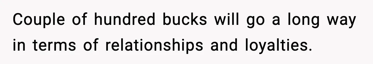 Couple of hundred bucks will go a long way in terms of relationships and loyalties.
