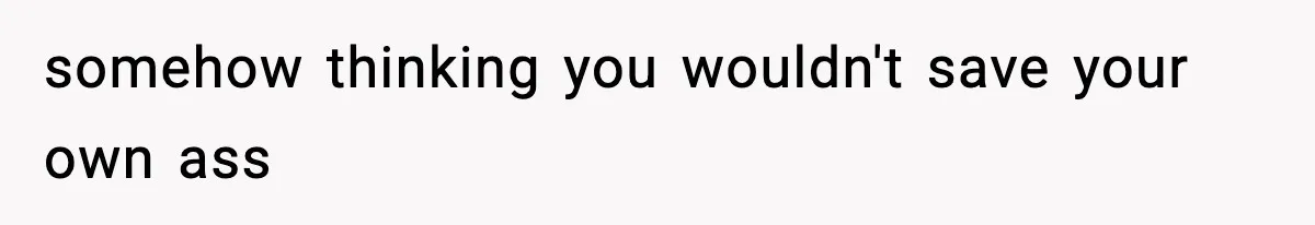 somehow thinking you wouldn't save your own ass