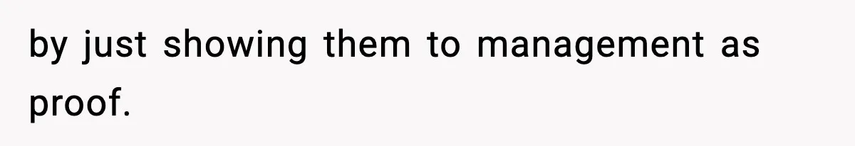 by just showing them to management as proof.