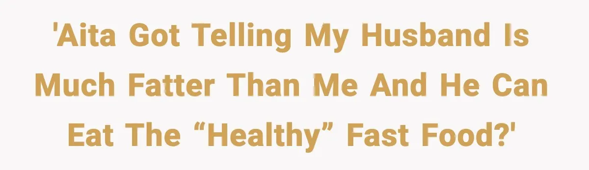 'AITA got telling my husband is much fatter than me and he can eat the “healthy” fast food?'