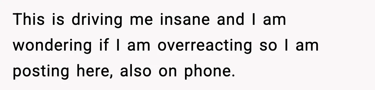 This is driving me insane and I am wondering if I am overreacting so I am posting here, also on phone.