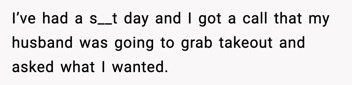 I’ve had a s__t day and I got a call that my husband was going to grab takeout and asked what I wanted.
