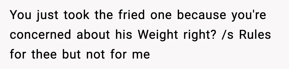 You just took the fried one because you're concerned about his Weight right? /s Rules for thee but not for me