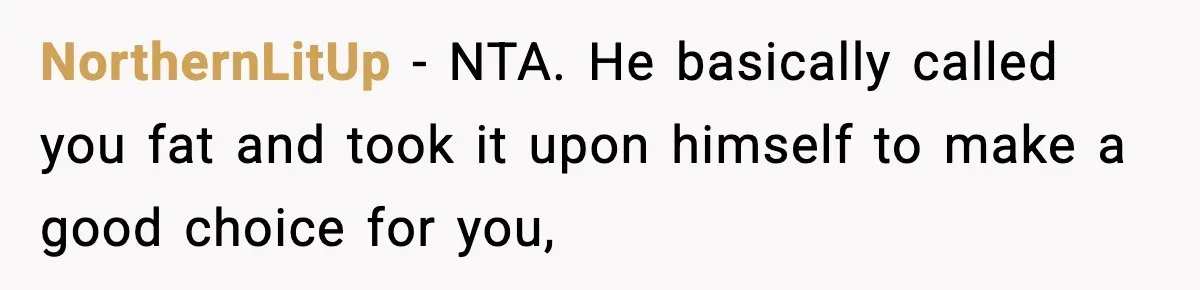 NorthernLitUp − NTA. He basically called you fat and took it upon himself to make a good choice for you,