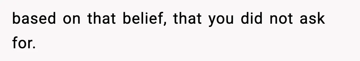 based on that belief, that you did not ask for.