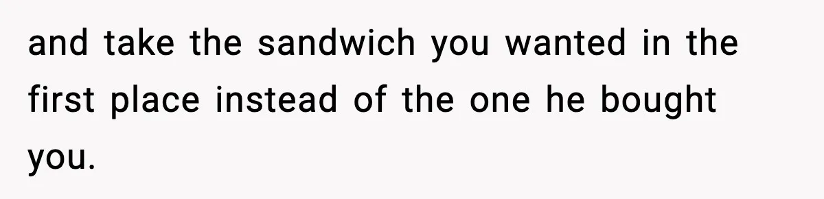 and take the sandwich you wanted in the first place instead of the one he bought you.