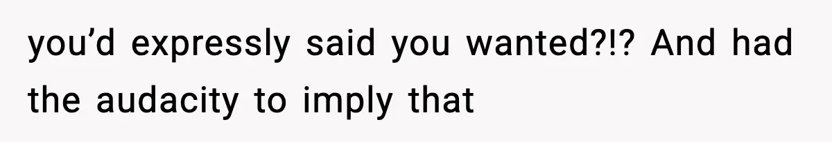you’d expressly said you wanted?!? And had the audacity to imply that