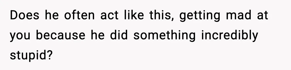Does he often act like this, getting mad at you because he did something incredibly stupid?