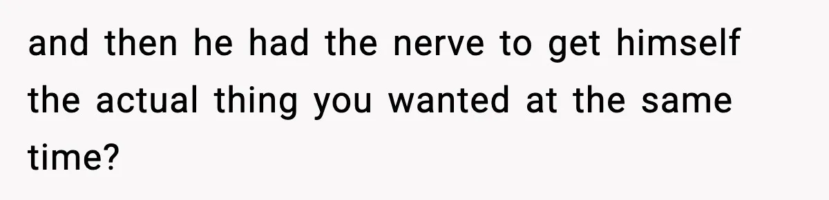 and then he had the nerve to get himself the actual thing you wanted at the same time?