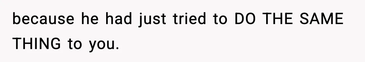 because he had just tried to DO THE SAME THING to you.
