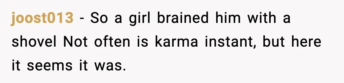 joost013 − So a girl brained him with a shovel Not often is karma instant, but here it seems it was.