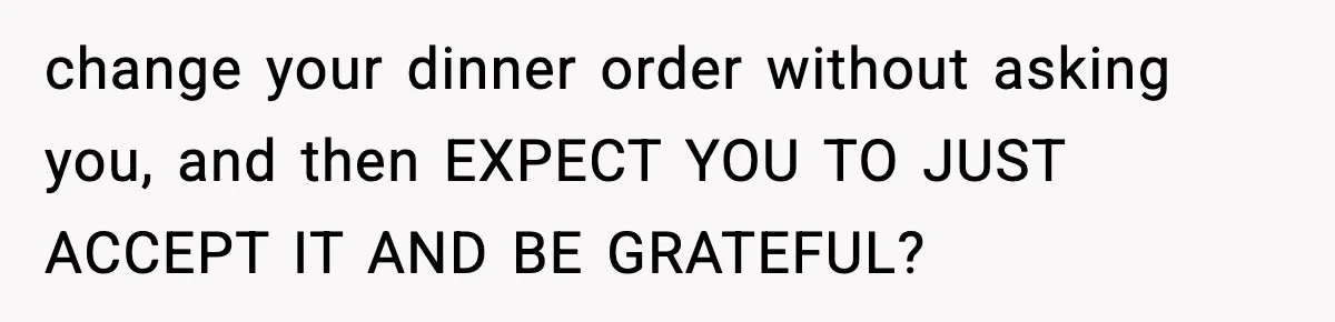 change your dinner order without asking you, and then EXPECT YOU TO JUST ACCEPT IT AND BE GRATEFUL?
