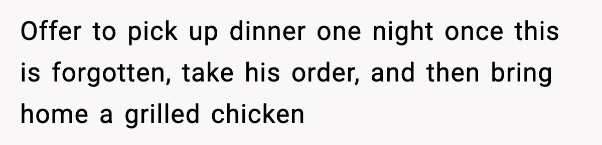 Offer to pick up dinner one night once this is forgotten, take his order, and then bring home a grilled chicken