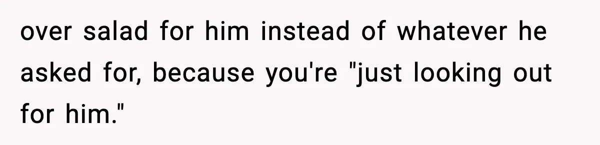 over salad for him instead of whatever he asked for, because you're "just looking out for him."