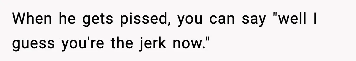 When he gets pissed, you can say "well I guess you're the jerk now."
