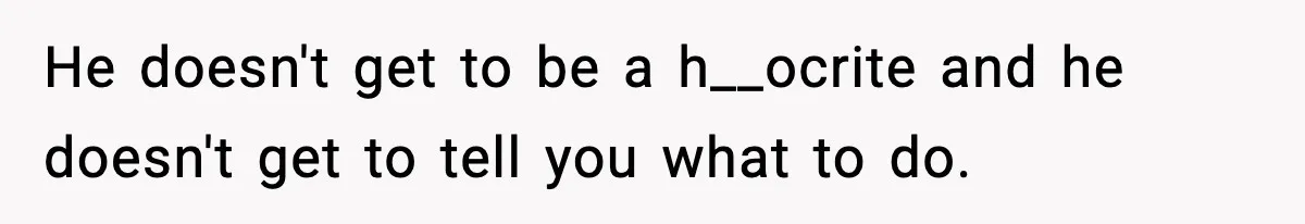 He doesn't get to be a h__ocrite and he doesn't get to tell you what to do.
