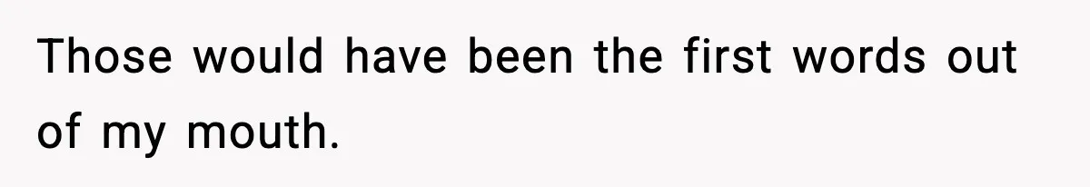 Those would have been the first words out of my mouth.