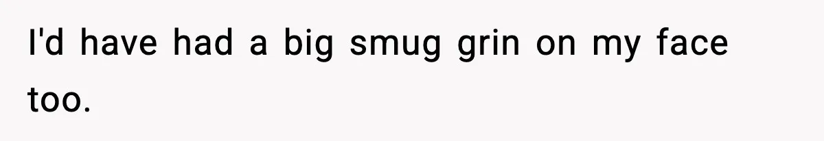 I'd have had a big smug grin on my face too.